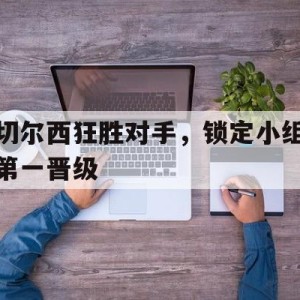 C7娱乐下载-切尔西狂胜对手,锁定小组第一晋级了吗