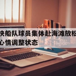 C7娱乐入口-关于快船队球员集体赴海滩放松心情调整状态的信息