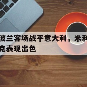 C7娱乐入口-波兰客场战平意大利，米利克表现出色(波兰客场战平意大利,米利克表现出色吗)