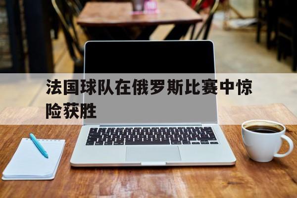 法国球队在俄罗斯比赛中惊险获胜视频 法国球队在俄罗斯比赛中惊险获胜视频