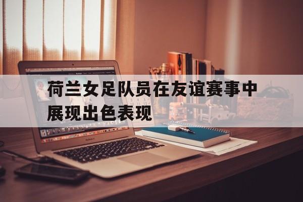 荷兰女足队员在友谊赛事中展现出色表现 荷兰女足队员在友谊赛事中展现出色表现